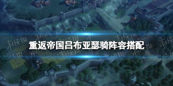 《重返帝国》吕布亚瑟骑阵容搭配吕布亚瑟骑怎么玩-相关攻略