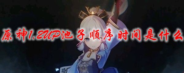 原神1.2版本up池子详情介绍：1.2UP池子顺序时间一览