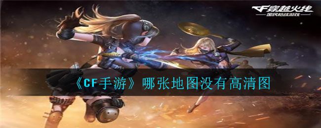 cf手游哪张地图没有高清图 穿越火线以下哪张地图没有高清图